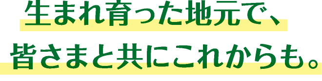 生まれ育った地元で、皆様と共にこれからも。